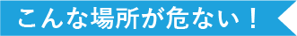 こんな場所が危ない！